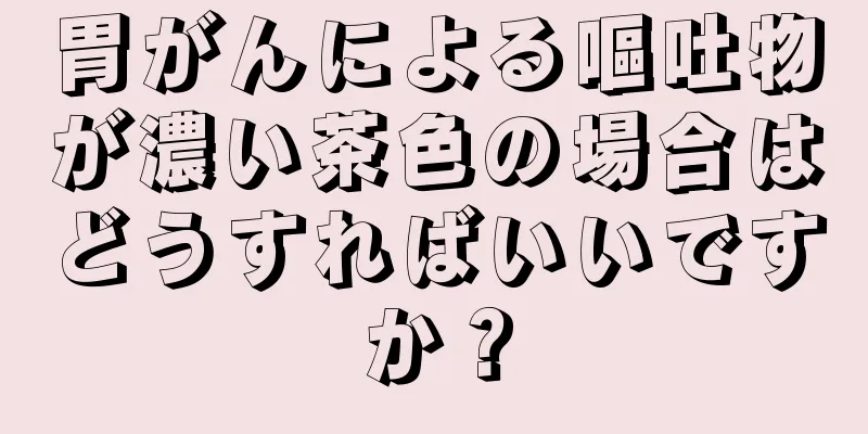 胃がんによる嘔吐物が濃い茶色の場合はどうすればいいですか？