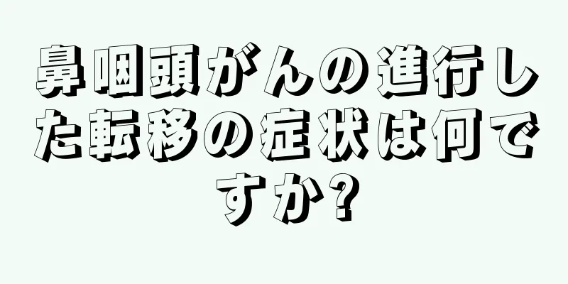 鼻咽頭がんの進行した転移の症状は何ですか?