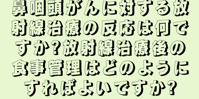 鼻咽頭がんに対する放射線治療の反応は何ですか?放射線治療後の食事管理はどのようにすればよいですか?