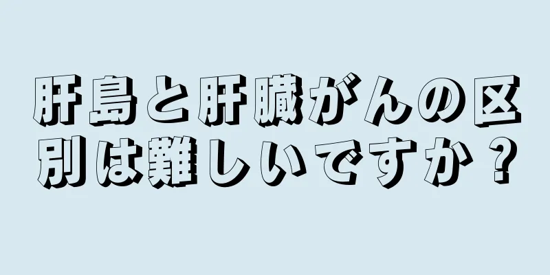 肝島と肝臓がんの区別は難しいですか？
