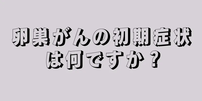 卵巣がんの初期症状は何ですか？