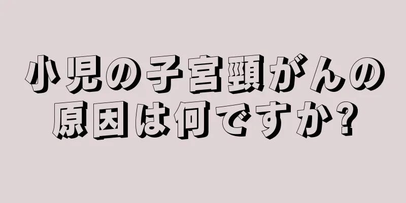 小児の子宮頸がんの原因は何ですか?