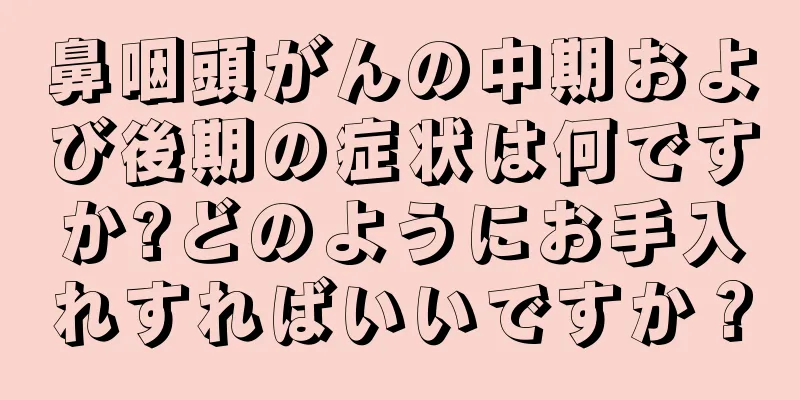 鼻咽頭がんの中期および後期の症状は何ですか?どのようにお手入れすればいいですか？