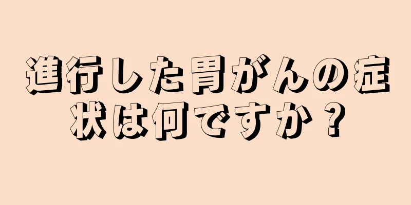 進行した胃がんの症状は何ですか？