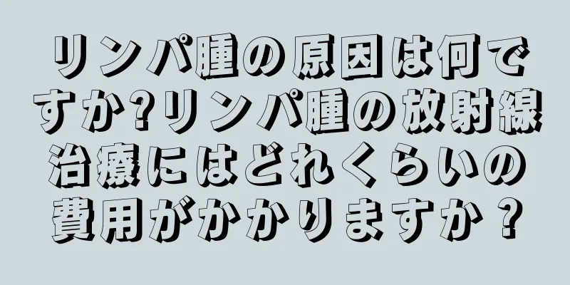 リンパ腫の原因は何ですか?リンパ腫の放射線治療にはどれくらいの費用がかかりますか？