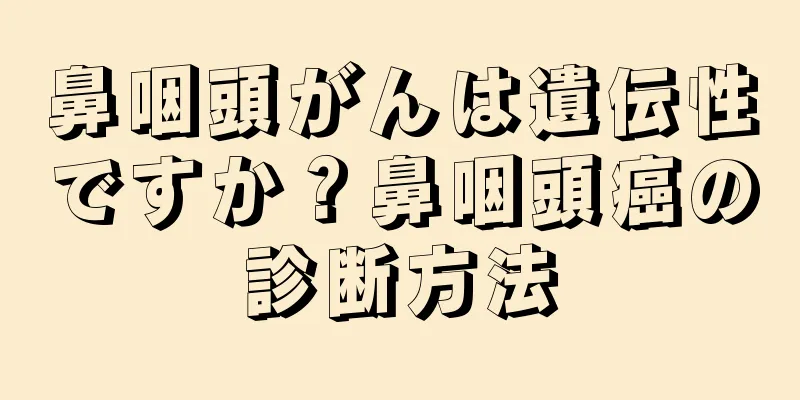鼻咽頭がんは遺伝性ですか？鼻咽頭癌の診断方法