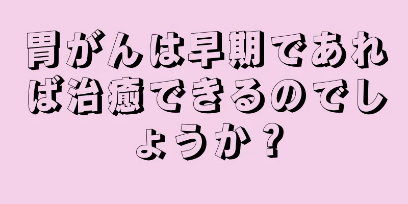 胃がんは早期であれば治癒できるのでしょうか？