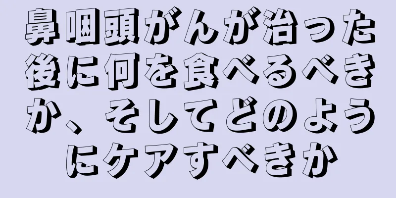 鼻咽頭がんが治った後に何を食べるべきか、そしてどのようにケアすべきか