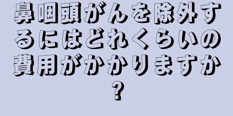 鼻咽頭がんを除外するにはどれくらいの費用がかかりますか?