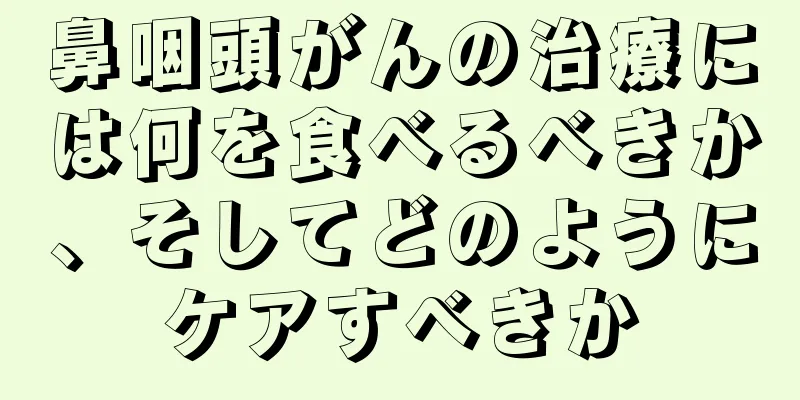 鼻咽頭がんの治療には何を食べるべきか、そしてどのようにケアすべきか