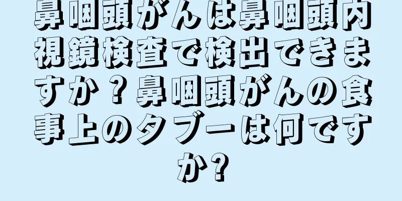鼻咽頭がんは鼻咽頭内視鏡検査で検出できますか？鼻咽頭がんの食事上のタブーは何ですか?