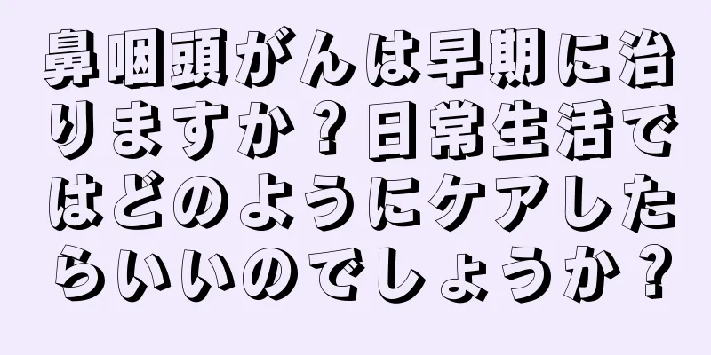鼻咽頭がんは早期に治りますか？日常生活ではどのようにケアしたらいいのでしょうか？