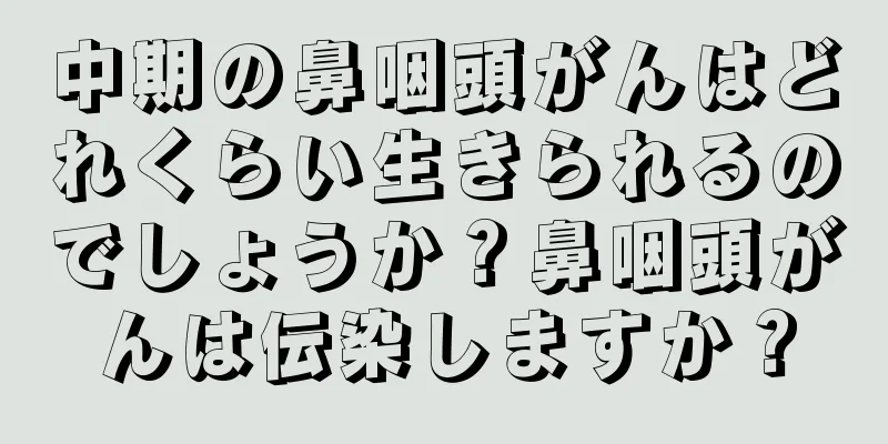 中期の鼻咽頭がんはどれくらい生きられるのでしょうか？鼻咽頭がんは伝染しますか？