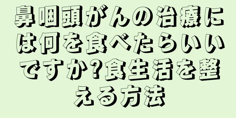 鼻咽頭がんの治療には何を食べたらいいですか?食生活を整える方法