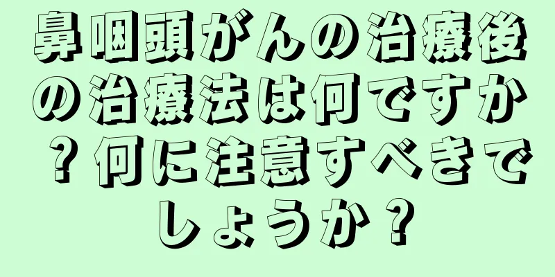 鼻咽頭がんの治療後の治療法は何ですか？何に注意すべきでしょうか？