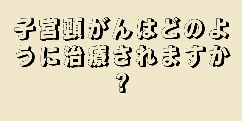 子宮頸がんはどのように治療されますか?