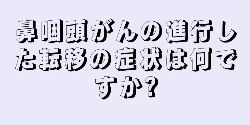 鼻咽頭がんの進行した転移の症状は何ですか?