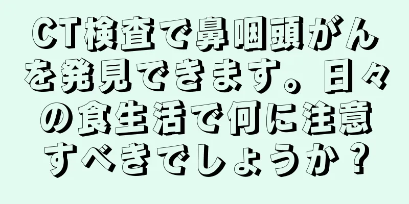 CT検査で鼻咽頭がんを発見できます。日々の食生活で何に注意すべきでしょうか？