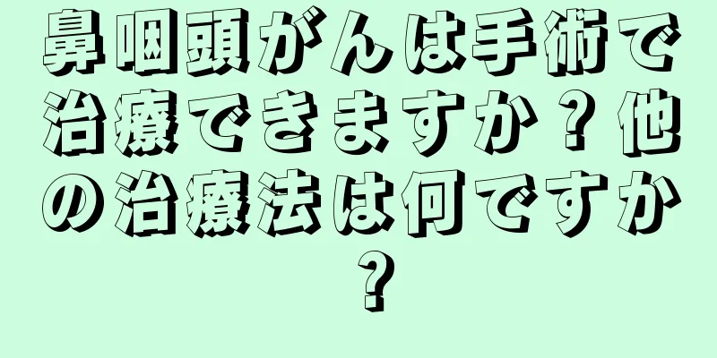 鼻咽頭がんは手術で治療できますか？他の治療法は何ですか？