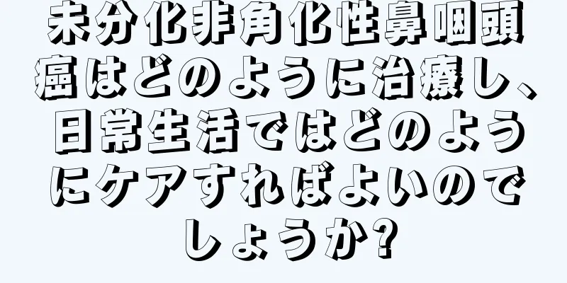 未分化非角化性鼻咽頭癌はどのように治療し、日常生活ではどのようにケアすればよいのでしょうか?