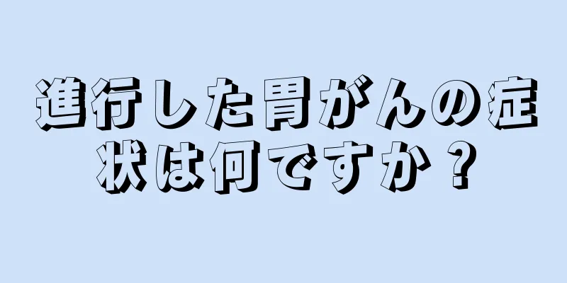 進行した胃がんの症状は何ですか？