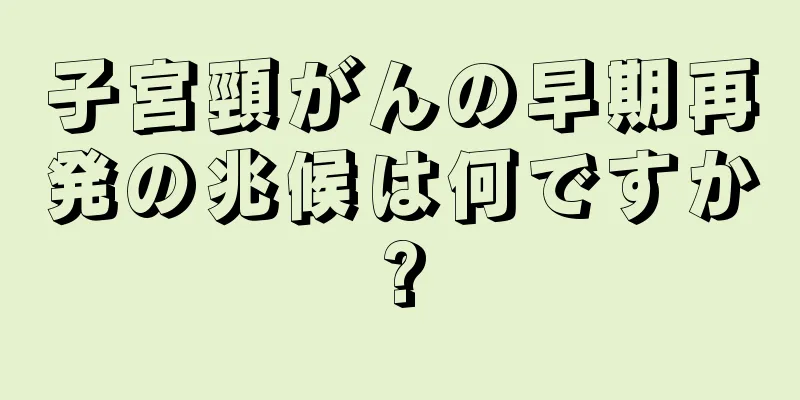 子宮頸がんの早期再発の兆候は何ですか?