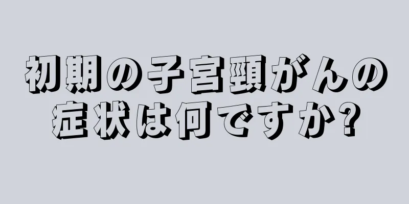 初期の子宮頸がんの症状は何ですか?