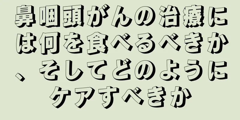 鼻咽頭がんの治療には何を食べるべきか、そしてどのようにケアすべきか