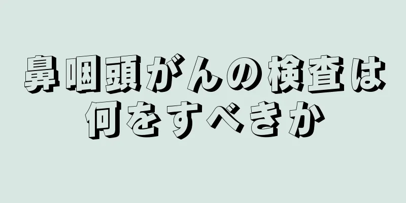 鼻咽頭がんの検査は何をすべきか