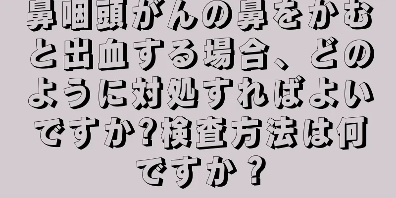 鼻咽頭がんの鼻をかむと出血する場合、どのように対処すればよいですか?検査方法は何ですか？