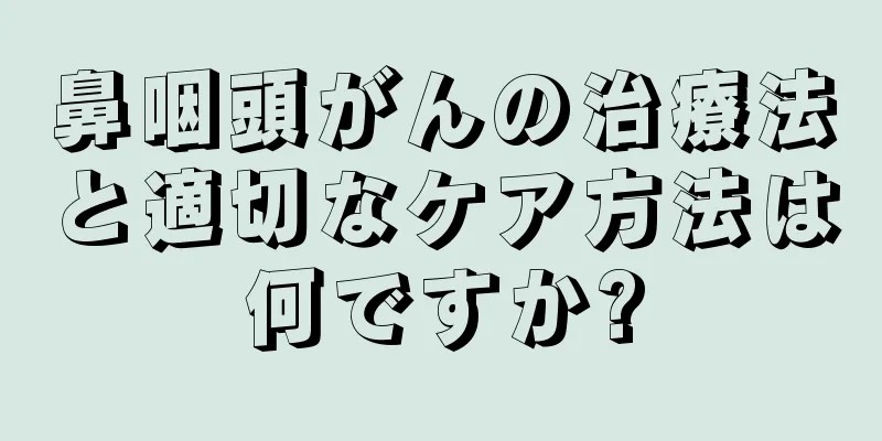 鼻咽頭がんの治療法と適切なケア方法は何ですか?