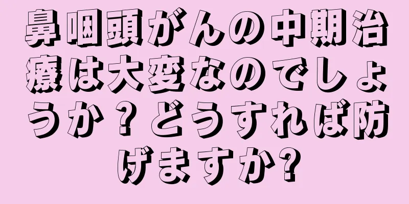 鼻咽頭がんの中期治療は大変なのでしょうか？どうすれば防げますか?