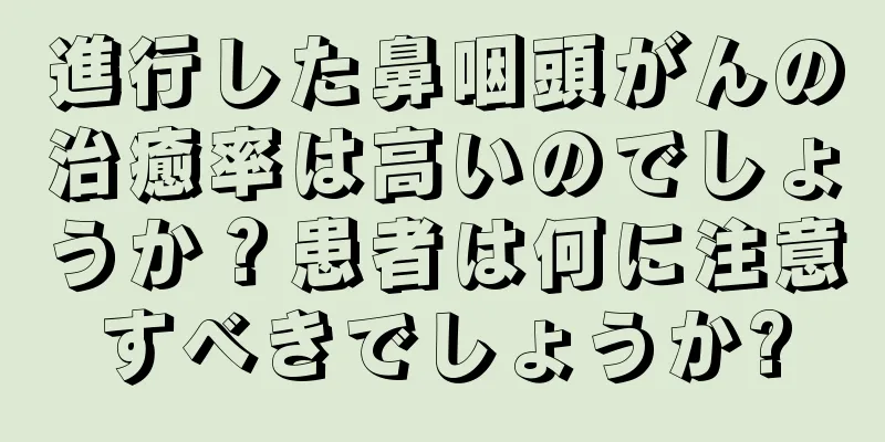 進行した鼻咽頭がんの治癒率は高いのでしょうか？患者は何に注意すべきでしょうか?