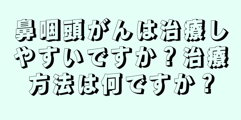 鼻咽頭がんは治療しやすいですか？治療方法は何ですか？