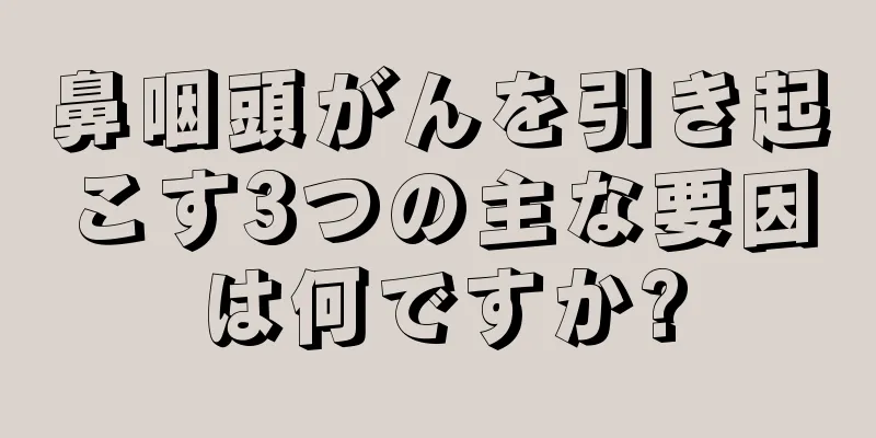 鼻咽頭がんを引き起こす3つの主な要因は何ですか?