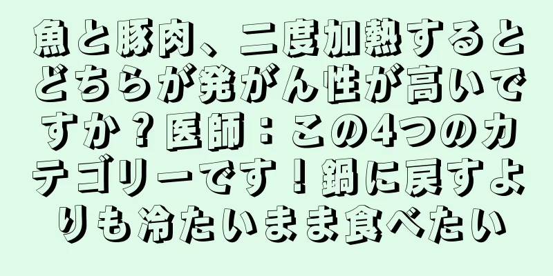 魚と豚肉、二度加熱するとどちらが発がん性が高いですか？医師：この4つのカテゴリーです！鍋に戻すよりも冷たいまま食べたい