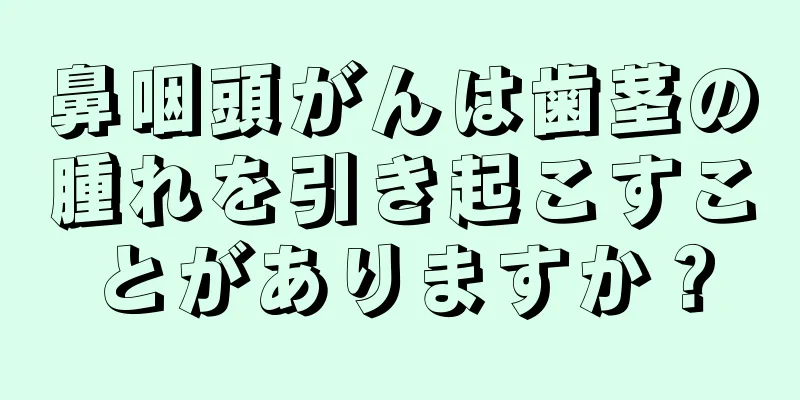 鼻咽頭がんは歯茎の腫れを引き起こすことがありますか？