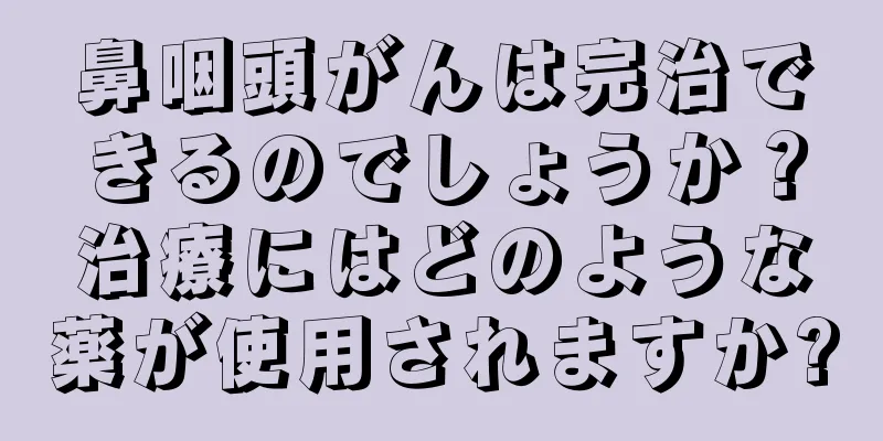 鼻咽頭がんは完治できるのでしょうか？治療にはどのような薬が使用されますか?