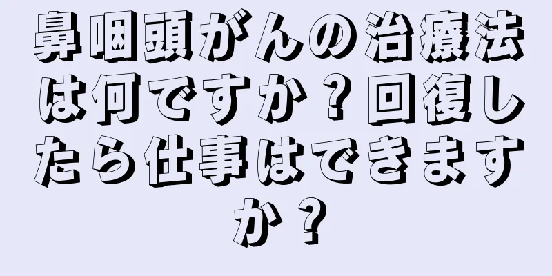 鼻咽頭がんの治療法は何ですか？回復したら仕事はできますか？