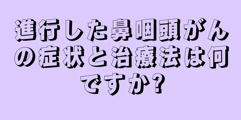 進行した鼻咽頭がんの症状と治療法は何ですか?
