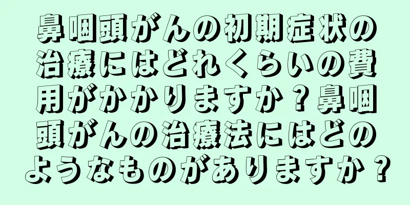 鼻咽頭がんの初期症状の治療にはどれくらいの費用がかかりますか？鼻咽頭がんの治療法にはどのようなものがありますか？