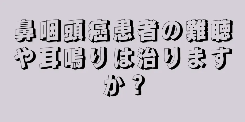 鼻咽頭癌患者の難聴や耳鳴りは治りますか？