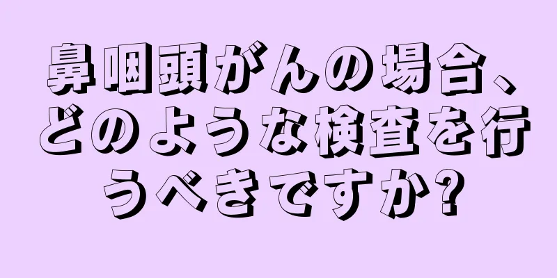 鼻咽頭がんの場合、どのような検査を行うべきですか?