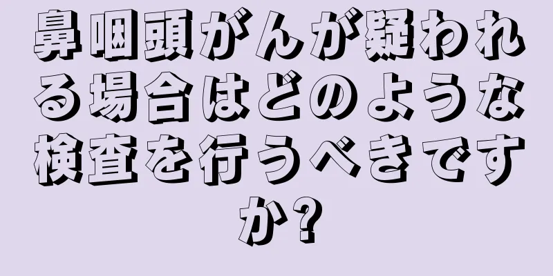 鼻咽頭がんが疑われる場合はどのような検査を行うべきですか?