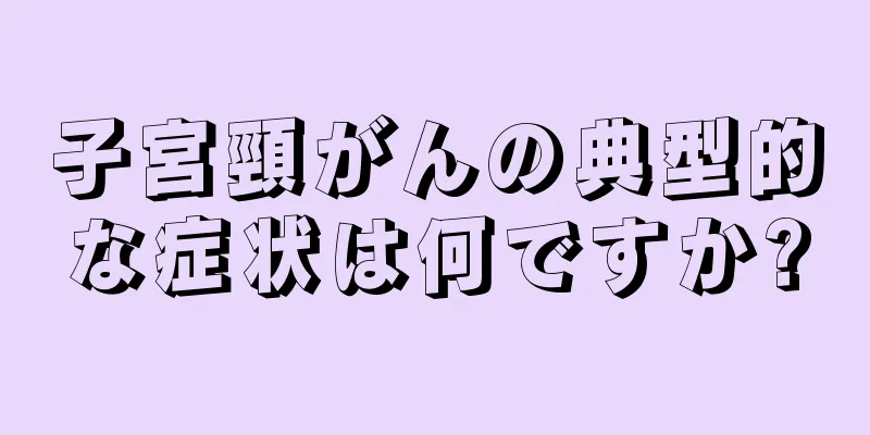 子宮頸がんの典型的な症状は何ですか?