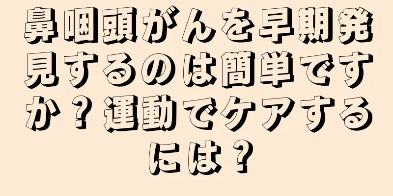 鼻咽頭がんを早期発見するのは簡単ですか？運動でケアするには？