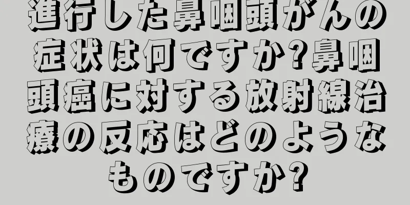 進行した鼻咽頭がんの症状は何ですか?鼻咽頭癌に対する放射線治療の反応はどのようなものですか?
