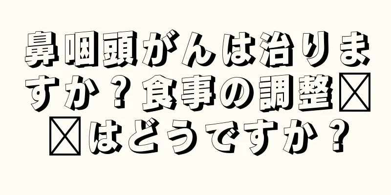 鼻咽頭がんは治りますか？食事の調整​​はどうですか？