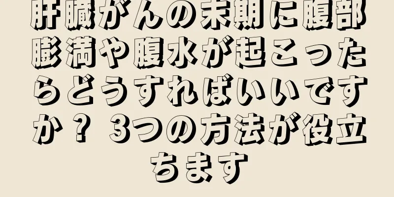 肝臓がんの末期に腹部膨満や腹水が起こったらどうすればいいですか？ 3つの方法が役立ちます