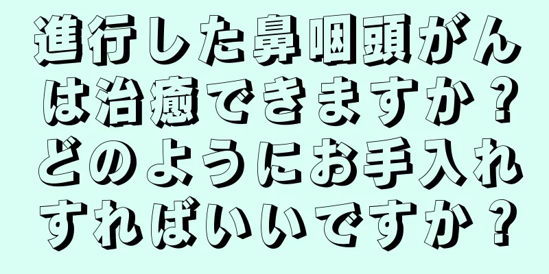 進行した鼻咽頭がんは治癒できますか？どのようにお手入れすればいいですか？